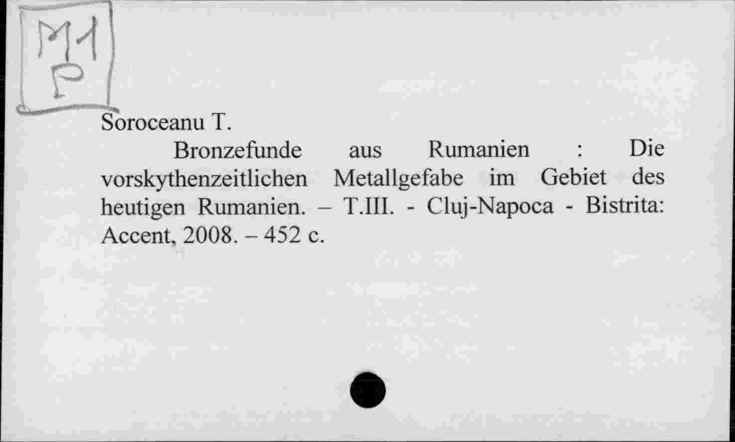 ﻿Soroceanu T.
Bronzefunde aus Rumänien : Die vorskythenzeitlichen Metallgefabe im Gebiet des heutigen Rumänien. — T.III. - Cluj-Napoca - Bistrita: Accent, 2008. - 452 c.